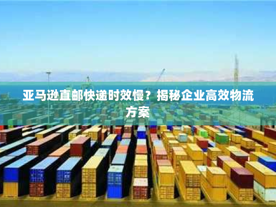 亚马逊直邮快递时效慢？揭秘企业高效物流方案