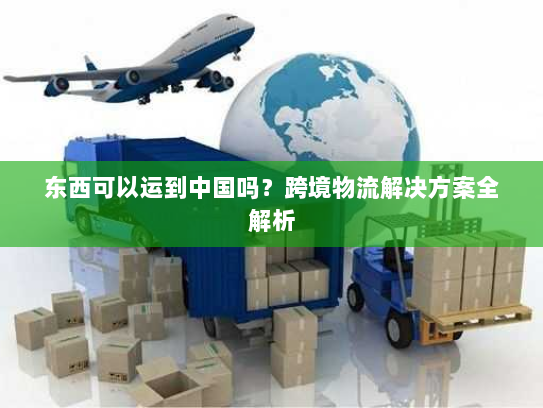 东西可以运到中国吗？跨境物流解决方案全解析
