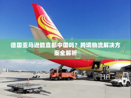 德国亚马逊能直邮中国吗?跨境物流解决方案全解析 德国亚马逊能直邮中国吗?跨境物流解决方案全解析