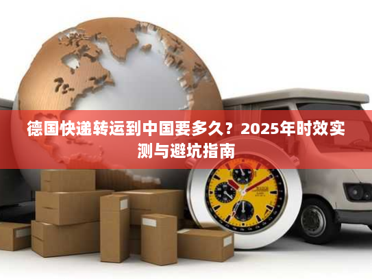 德国快递转运到中国要多久？2025年时效实测与避坑指南