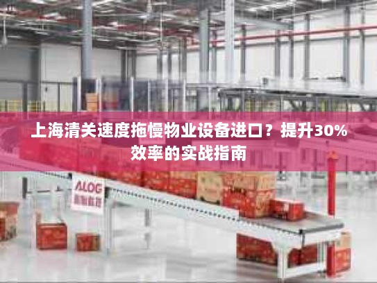 上海清关速度拖慢物业设备进口?提升30%效率的实战指南 上海清关速度拖慢物业设备进口?提升30%效率的实战指南