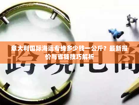 意大利国际海运专线多少钱一公斤?最新报价与省钱技巧解析 意大利国际海运专线多少钱一公斤?最新报价与省钱技巧解析