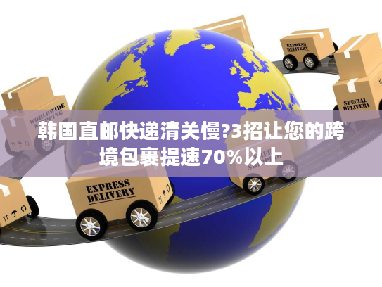 韩国直邮快递清关慢?3招让您的跨境包裹提速70%以上