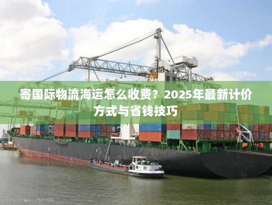 寄国际物流海运怎么收费？2025年最新计价方式与省钱技巧