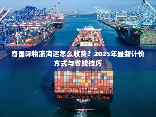 寄国际物流海运怎么收费?2025年最新计价方式与省钱技巧 寄国际物流海运怎么收费?2025年最新计价方式与省钱技巧