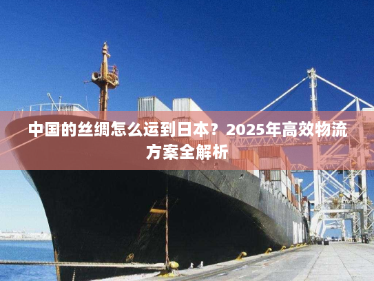 中国的丝绸怎么运到日本？2025年高效物流方案全解析