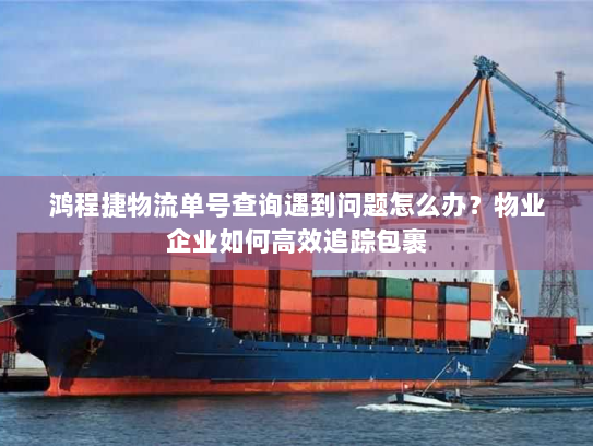 鸿程捷物流单号查询遇到问题怎么办?物业企业如何高效追踪包裹 鸿程捷物流单号查询遇到问题怎么办?物业企业如何高效追踪包裹