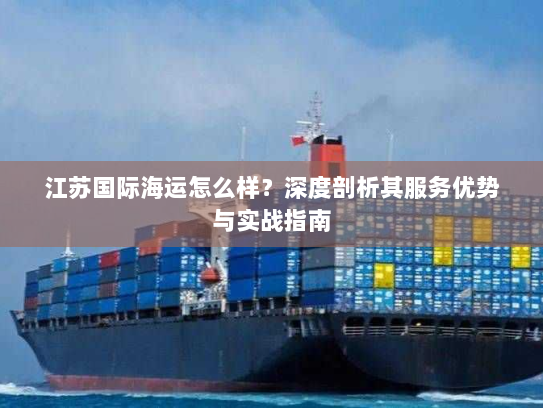 江苏国际海运怎么样?深度剖析其服务优势与实战指南 江苏国际海运怎么样?深度剖析其服务优势与实战指南