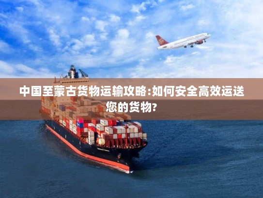 中国至蒙古货物运输攻略:如何安全高效运送您的货物? 中国至蒙古货物运输攻略:如何安全高效运送您的货物?
