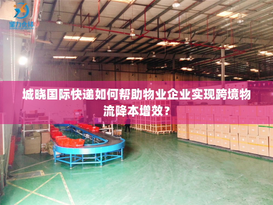 城晓国际快递如何帮助物业企业实现跨境物流降本增效? 城晓国际快递如何帮助物业企业实现跨境物流降本增效?