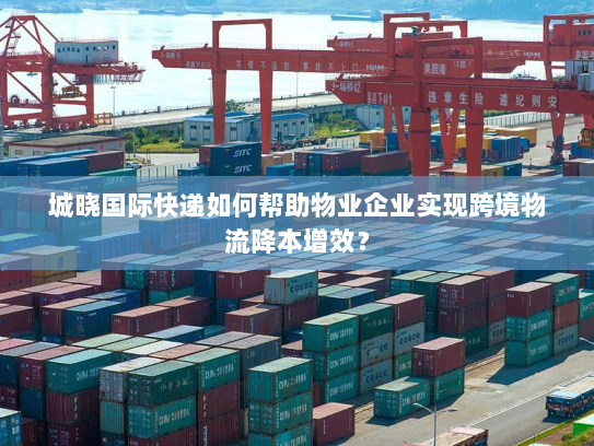 城晓国际快递如何帮助物业企业实现跨境物流降本增效? 城晓国际快递如何帮助物业企业实现跨境物流降本增效?