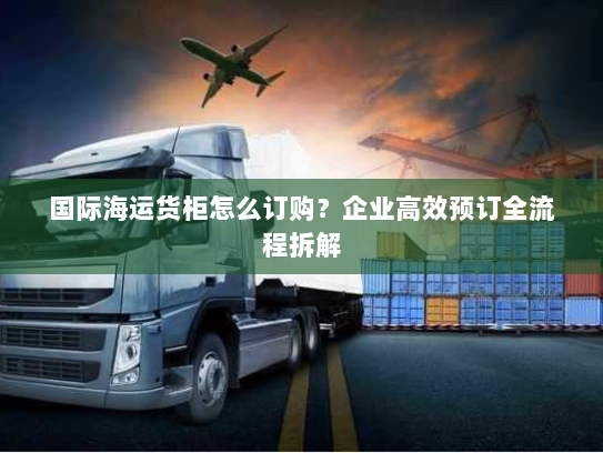 国际海运货柜怎么订购？企业高效预订全流程拆解