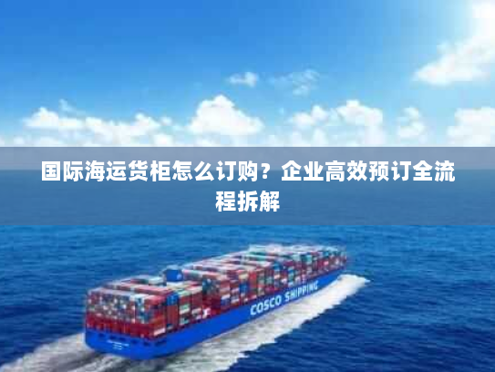 国际海运货柜怎么订购？企业高效预订全流程拆解