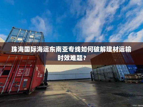 珠海国际海运东南亚专线如何破解建材运输时效难题？