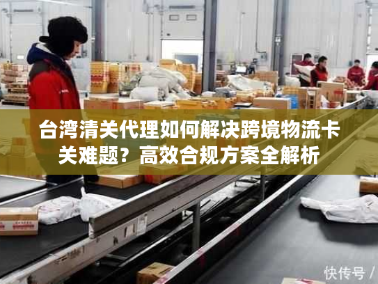 台湾清关代理如何解决跨境物流卡关难题？高效合规方案全解析