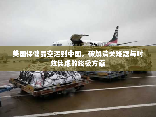 美国保健品空运到中国，破解清关难题与时效焦虑的终极方案