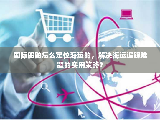 国际船舶怎么定位海运的,解决海运追踪难题的实用策略? 国际船舶怎么定位海运的,解决海运追踪难题的实用策略?
