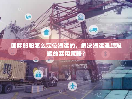 国际船舶怎么定位海运的,解决海运追踪难题的实用策略? 国际船舶怎么定位海运的,解决海运追踪难题的实用策略?