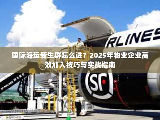 国际海运新生群怎么进？2025年物业企业高效加入技巧与实战指南