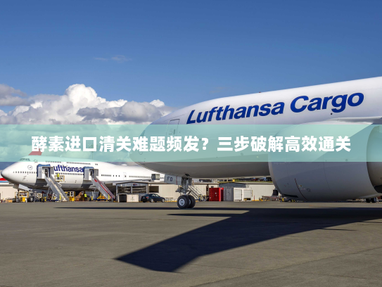 酵素进口清关难题频发?三步破解高效通关 酵素进口清关难题频发?三步破解高效通关