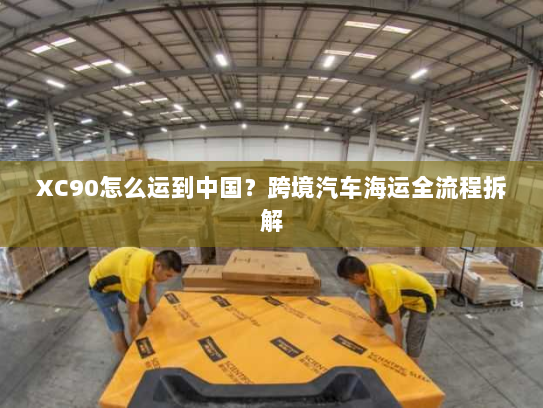 XC90怎么运到中国?跨境汽车海运全流程拆解 XC90怎么运到中国?跨境汽车海运全流程拆解