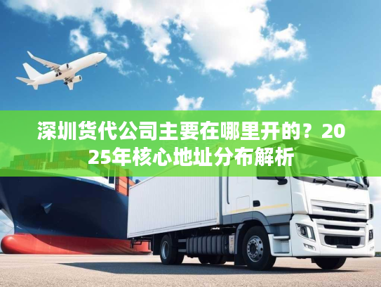 深圳货代公司主要在哪里开的?2025年核心地址分布解析 深圳货代公司主要在哪里开的?2025年核心地址分布解析