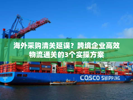 海外采购清关延误?跨境企业高效物流通关的3个实操方案 海外采购清关延误?跨境企业高效物流通关的3个实操方案