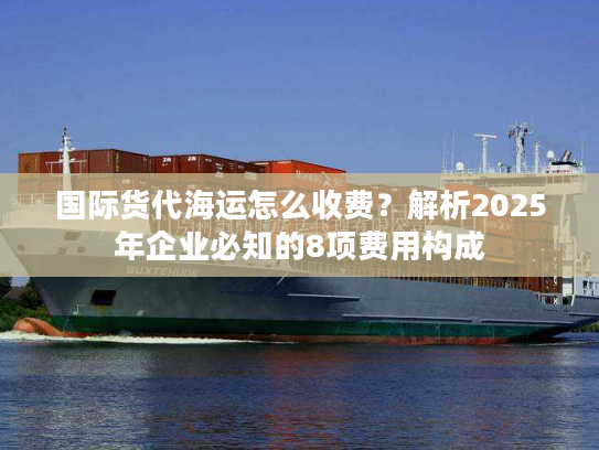 国际货代海运怎么收费？解析2025年企业必知的8项费用构成