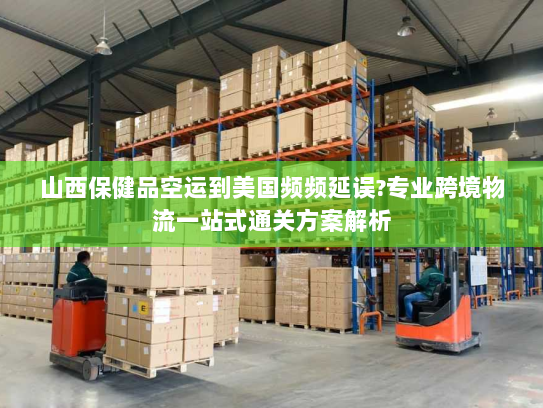 山西保健品空运到美国频频延误?专业跨境物流一站式通关方案解析 山西保健品空运到美国频频延误?专业跨境物流一站式通关方案解析
