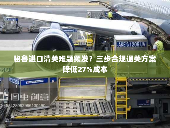 秘鲁进口清关难题频发？三步合规通关方案降低27%成本