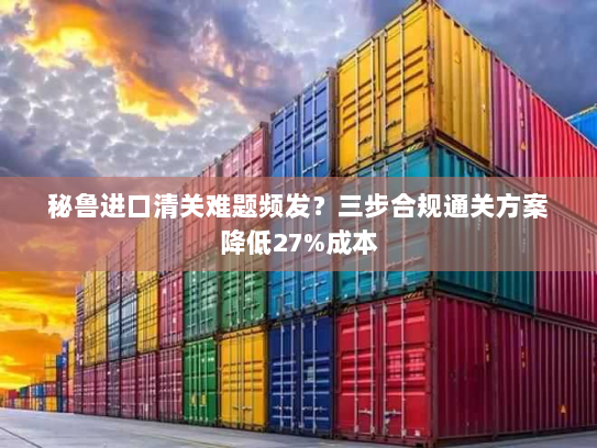 秘鲁进口清关难题频发?三步合规通关方案降低27%成本 秘鲁进口清关难题频发?三步合规通关方案降低27%成本