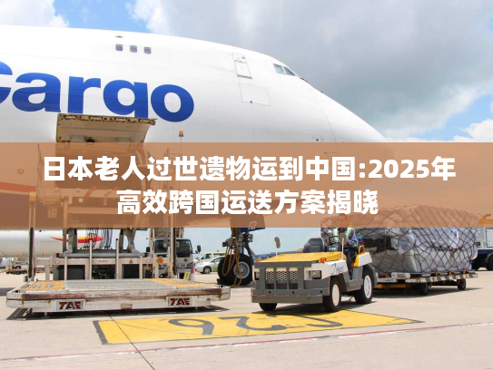 日本老人过世遗物运到中国:2025年高效跨国运送方案揭晓