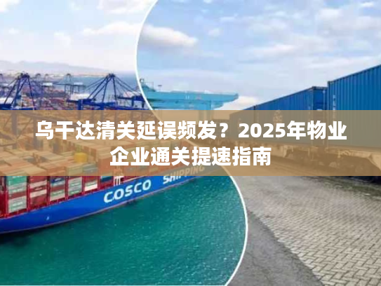 乌干达清关延误频发？2025年物业企业通关提速指南