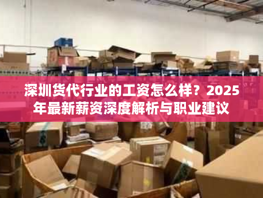 深圳货代行业的工资怎么样？2025年最新薪资深度解析与职业建议