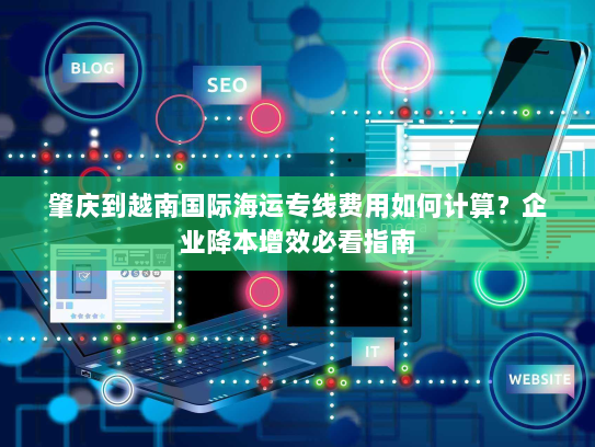 肇庆到越南国际海运专线费用如何计算?企业降本增效必看指南 肇庆到越南国际海运专线费用如何计算?企业降本增效必看指南
