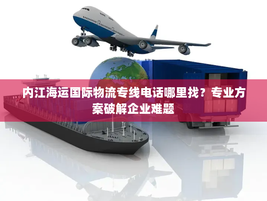 内江海运国际物流专线电话哪里找？专业方案破解企业难题