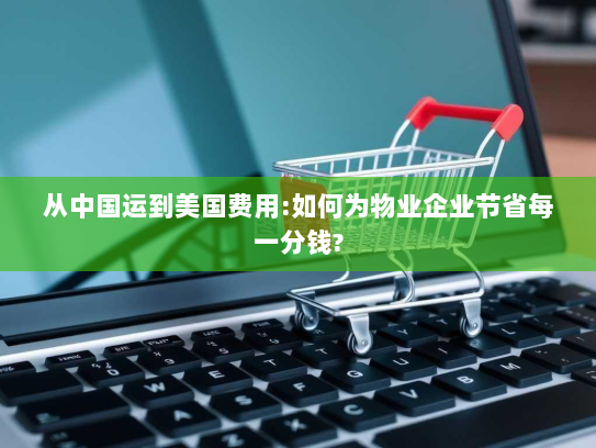 从中国运到美国费用:如何为物业企业节省每一分钱? 从中国运到美国费用:如何为物业企业节省每一分钱?