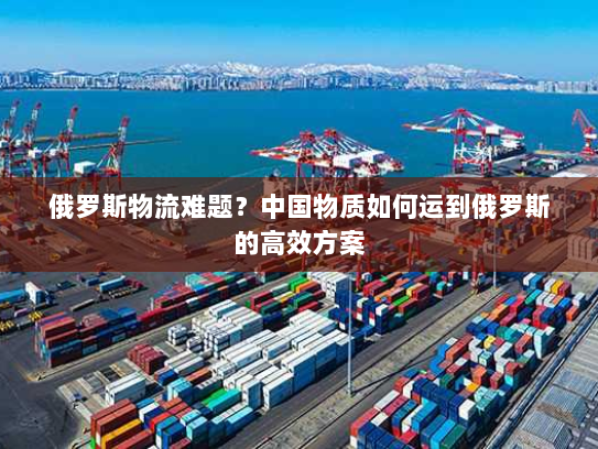 俄罗斯物流难题?中国物质如何运到俄罗斯的高效方案 俄罗斯物流难题?中国物质如何运到俄罗斯的高效方案