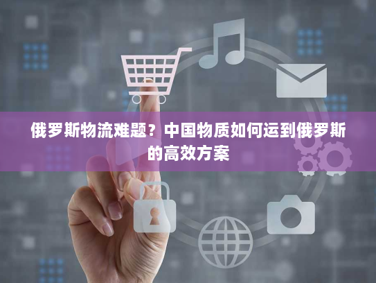 俄罗斯物流难题?中国物质如何运到俄罗斯的高效方案 俄罗斯物流难题?中国物质如何运到俄罗斯的高效方案