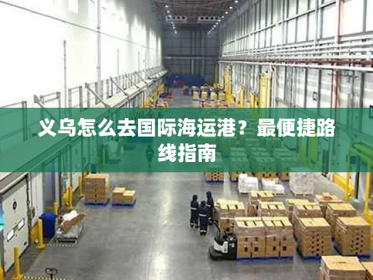 义乌怎么去国际海运港？最便捷路线指南