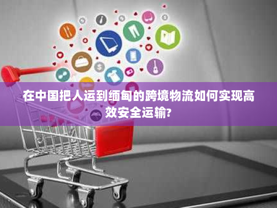 在中国把人运到缅甸的跨境物流如何实现高效安全运输?