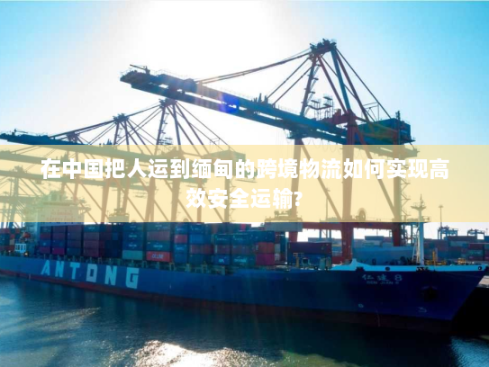 在中国把人运到缅甸的跨境物流如何实现高效安全运输?