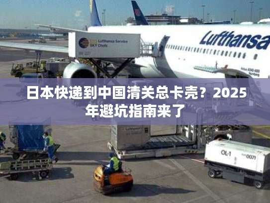 日本快递到中国清关总卡壳？2025年避坑指南来了