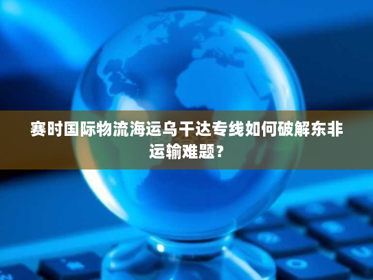 赛时国际物流海运乌干达专线如何破解东非运输难题？