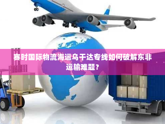 赛时国际物流海运乌干达专线如何破解东非运输难题？