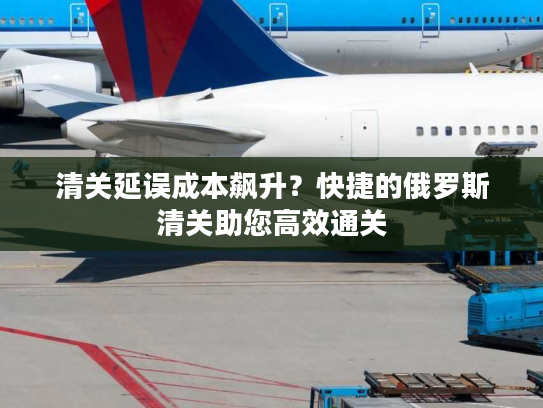 清关延误成本飙升？快捷的俄罗斯清关助您高效通关