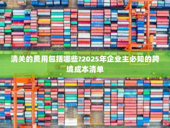 清关的费用包括哪些?2025年企业主必知的跨境成本清单