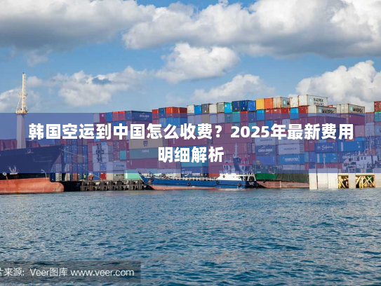 韩国空运到中国怎么收费？2025年最新费用明细解析