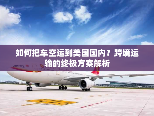 如何把车空运到美国国内？跨境运输的终极方案解析