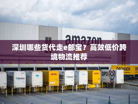 深圳哪些货代走e邮宝？高效低价跨境物流推荐